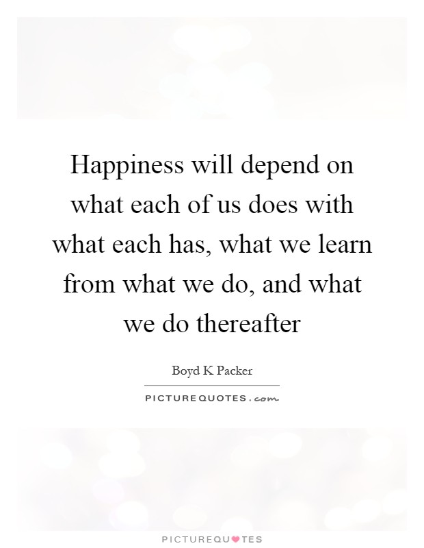 Happiness will depend on what each of us does with what each has, what we learn from what we do, and what we do thereafter Picture Quote #1