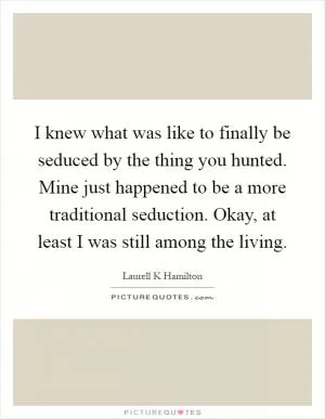 I knew what was like to finally be seduced by the thing you hunted. Mine just happened to be a more traditional seduction. Okay, at least I was still among the living Picture Quote #1