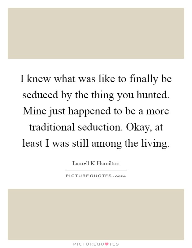 I knew what was like to finally be seduced by the thing you hunted. Mine just happened to be a more traditional seduction. Okay, at least I was still among the living Picture Quote #1