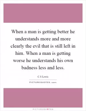 When a man is getting better he understands more and more clearly the evil that is still left in him. When a man is getting worse he understands his own badness less and less Picture Quote #1