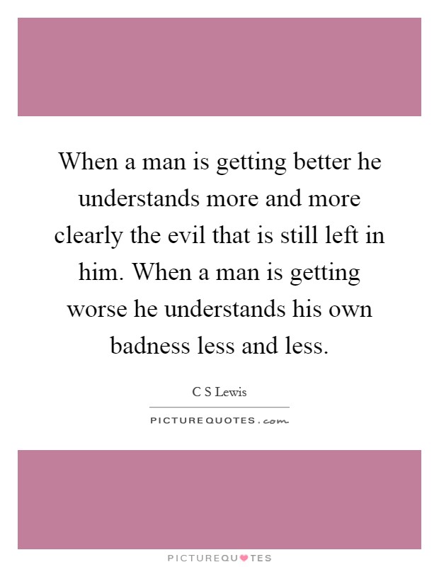 When a man is getting better he understands more and more clearly the evil that is still left in him. When a man is getting worse he understands his own badness less and less Picture Quote #1