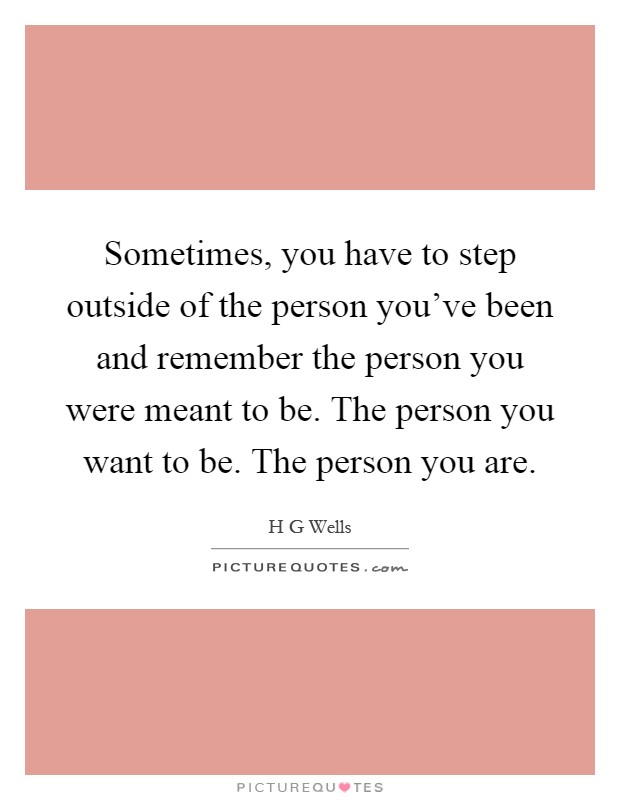 Sometimes, you have to step outside of the person you've been and remember the person you were meant to be. The person you want to be. The person you are Picture Quote #1
