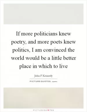 If more politicians knew poetry, and more poets knew politics, I am convinced the world would be a little better place in which to live Picture Quote #1