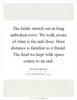 The fields stretch out in long unbroken rows. We walk aware of what is far and close. Here distance is familiar as a friend. The feud we kept with space comes to an end Picture Quote #1