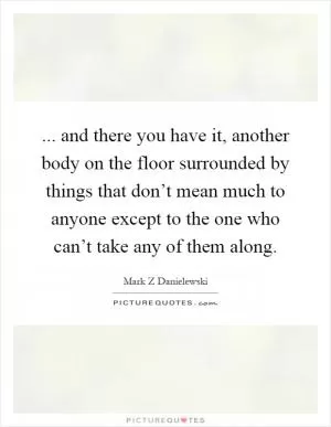 ... and there you have it, another body on the floor surrounded by things that don’t mean much to anyone except to the one who can’t take any of them along Picture Quote #1