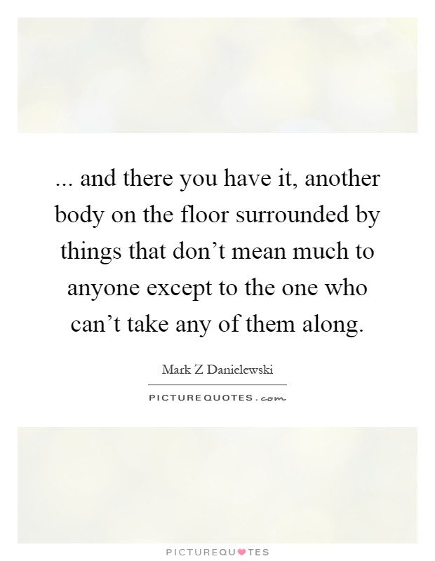 ... and there you have it, another body on the floor surrounded by things that don't mean much to anyone except to the one who can't take any of them along Picture Quote #1
