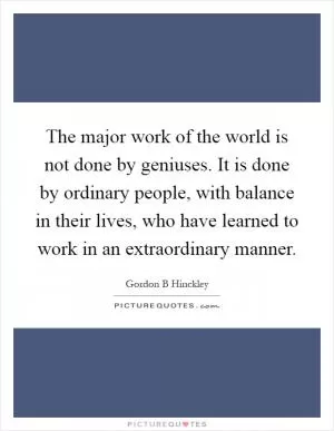 The major work of the world is not done by geniuses. It is done by ordinary people, with balance in their lives, who have learned to work in an extraordinary manner Picture Quote #1