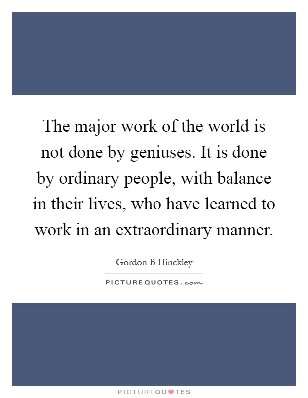 The major work of the world is not done by geniuses. It is done by ordinary people, with balance in their lives, who have learned to work in an extraordinary manner Picture Quote #1