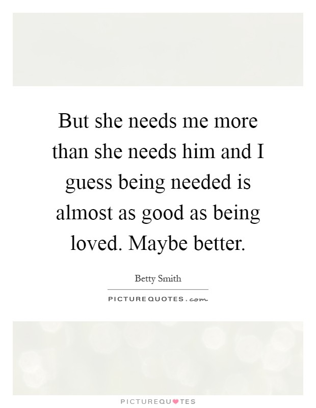 But she needs me more than she needs him and I guess being needed is almost as good as being loved. Maybe better Picture Quote #1