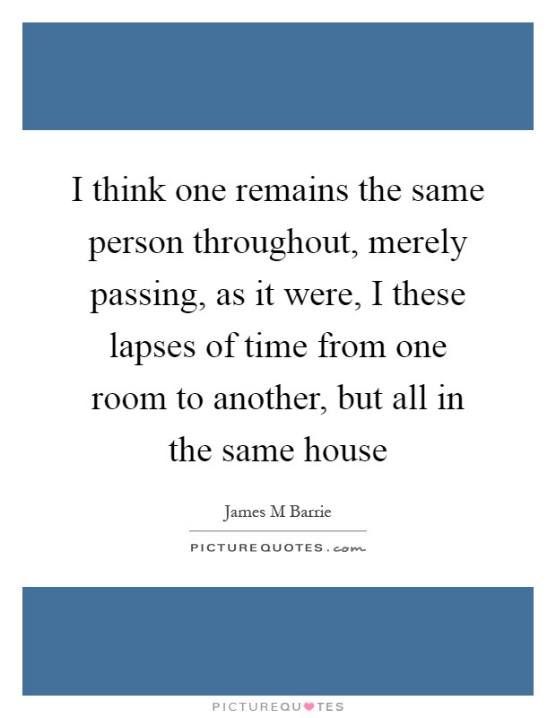 I think one remains the same person throughout, merely passing, as it were, I these lapses of time from one room to another, but all in the same house Picture Quote #1