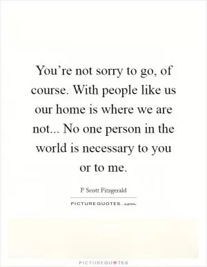 You’re not sorry to go, of course. With people like us our home is where we are not... No one person in the world is necessary to you or to me Picture Quote #1