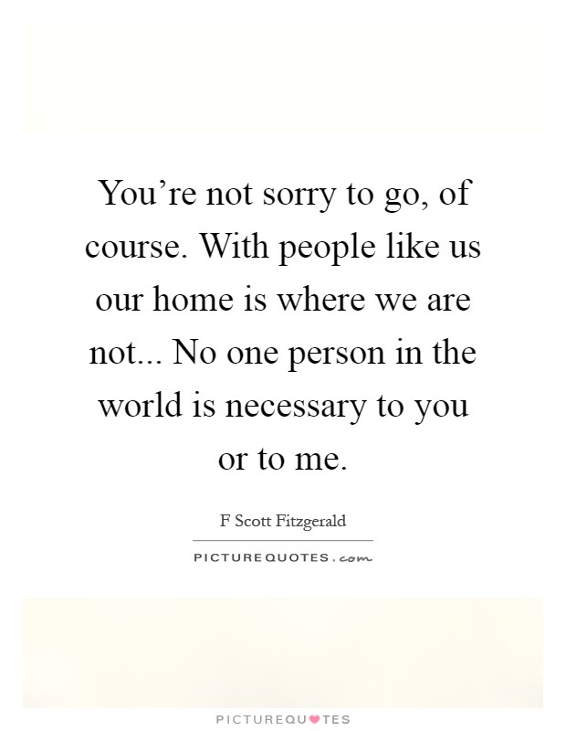 You're not sorry to go, of course. With people like us our home is where we are not... No one person in the world is necessary to you or to me Picture Quote #1