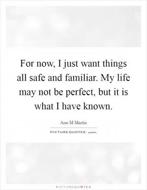 For now, I just want things all safe and familiar. My life may not be perfect, but it is what I have known Picture Quote #1