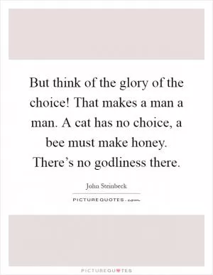 But think of the glory of the choice! That makes a man a man. A cat has no choice, a bee must make honey. There’s no godliness there Picture Quote #1