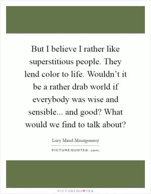But I believe I rather like superstitious people. They lend color to life. Wouldn’t it be a rather drab world if everybody was wise and sensible... and good? What would we find to talk about? Picture Quote #1