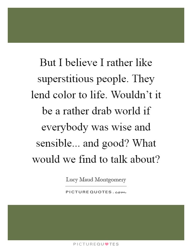 But I believe I rather like superstitious people. They lend color to life. Wouldn't it be a rather drab world if everybody was wise and sensible... and good? What would we find to talk about? Picture Quote #1
