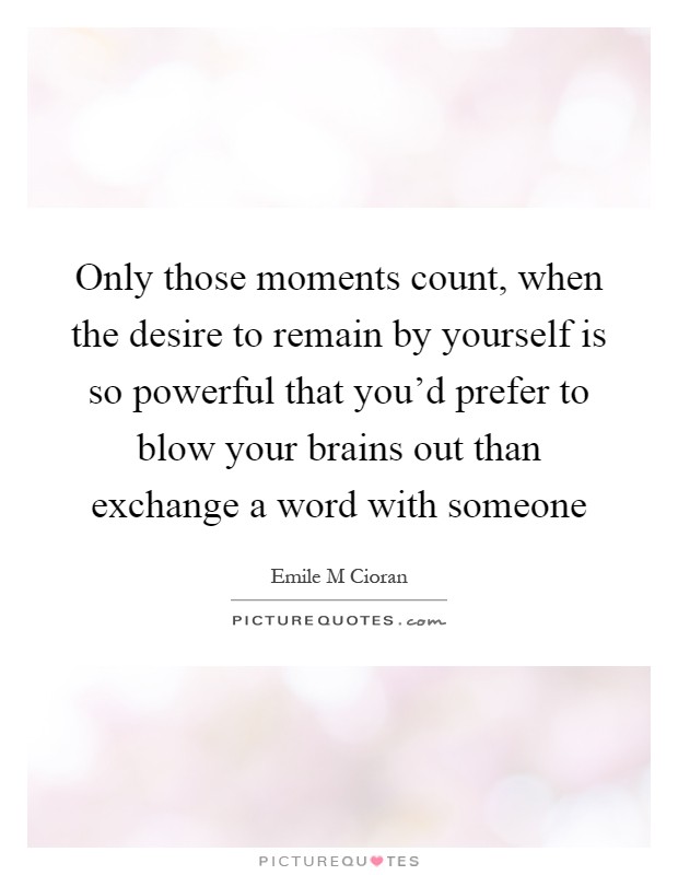 Only those moments count, when the desire to remain by yourself is so powerful that you'd prefer to blow your brains out than exchange a word with someone Picture Quote #1