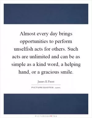 Almost every day brings opportunities to perform unselfish acts for others. Such acts are unlimited and can be as simple as a kind word, a helping hand, or a gracious smile Picture Quote #1
