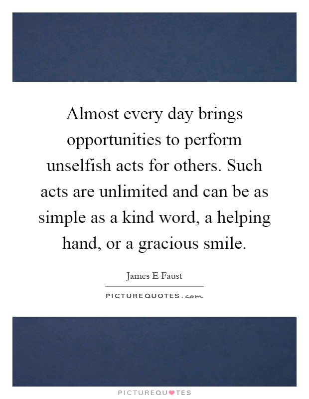 Almost every day brings opportunities to perform unselfish acts for others. Such acts are unlimited and can be as simple as a kind word, a helping hand, or a gracious smile Picture Quote #1