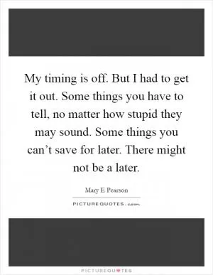 My timing is off. But I had to get it out. Some things you have to tell, no matter how stupid they may sound. Some things you can’t save for later. There might not be a later Picture Quote #1