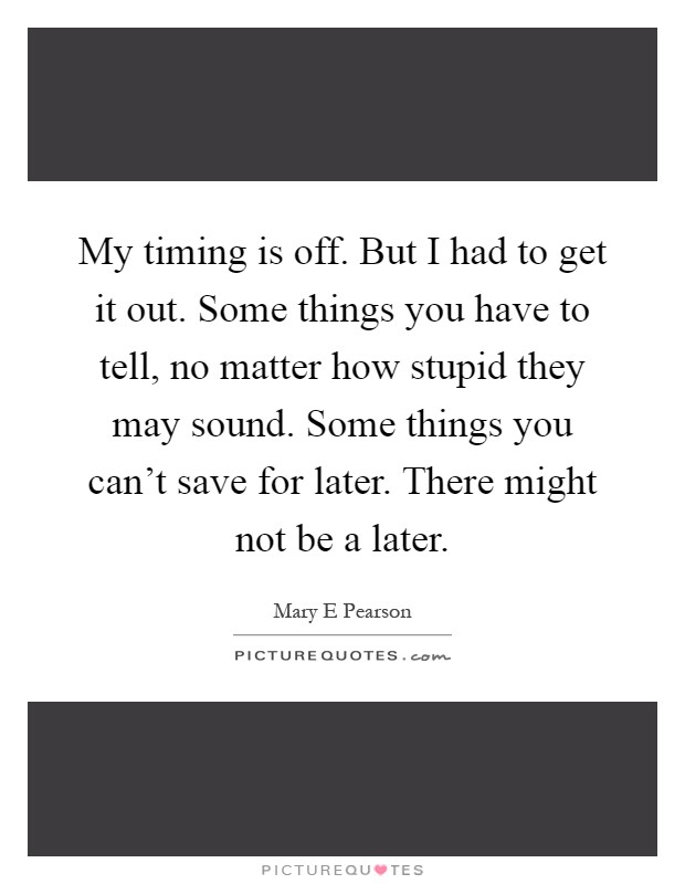 My timing is off. But I had to get it out. Some things you have to tell, no matter how stupid they may sound. Some things you can't save for later. There might not be a later Picture Quote #1