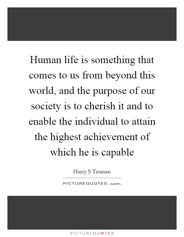 Human life is something that comes to us from beyond this world, and the purpose of our society is to cherish it and to enable the individual to attain the highest achievement of which he is capable Picture Quote #1