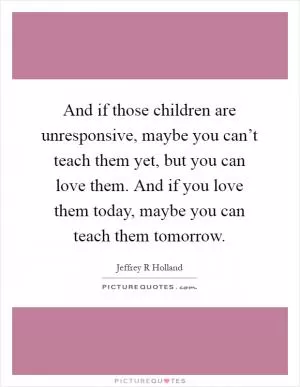 And if those children are unresponsive, maybe you can’t teach them yet, but you can love them. And if you love them today, maybe you can teach them tomorrow Picture Quote #1
