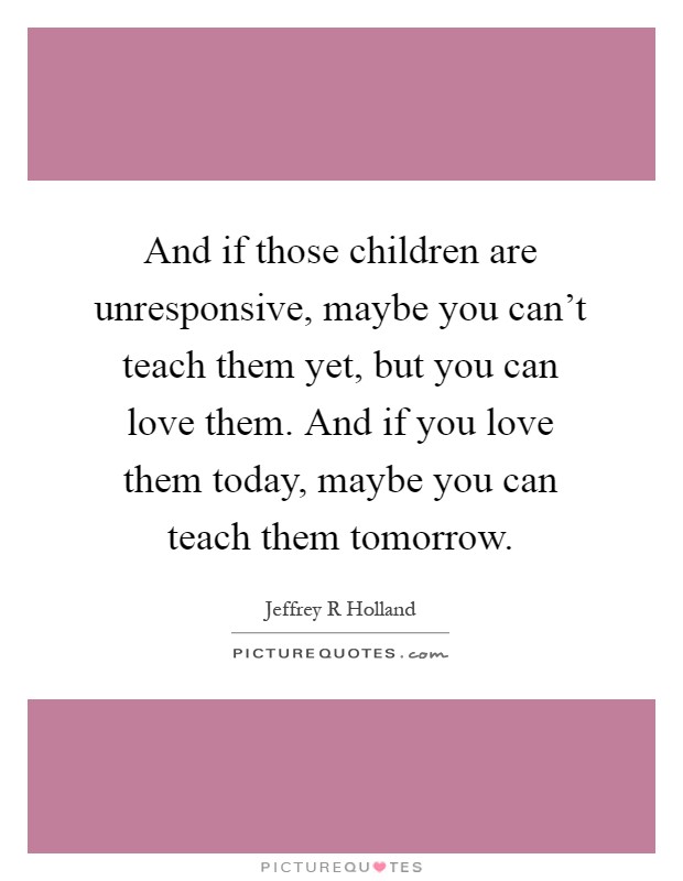 And if those children are unresponsive, maybe you can't teach them yet, but you can love them. And if you love them today, maybe you can teach them tomorrow Picture Quote #1