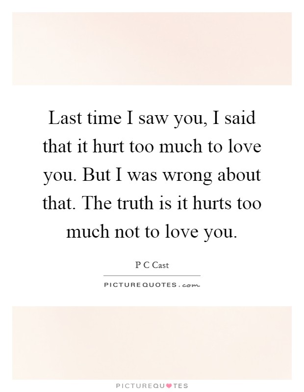 Last time I saw you, I said that it hurt too much to love you. But I was wrong about that. The truth is it hurts too much not to love you Picture Quote #1