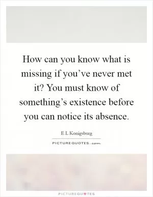 How can you know what is missing if you’ve never met it? You must know of something’s existence before you can notice its absence Picture Quote #1