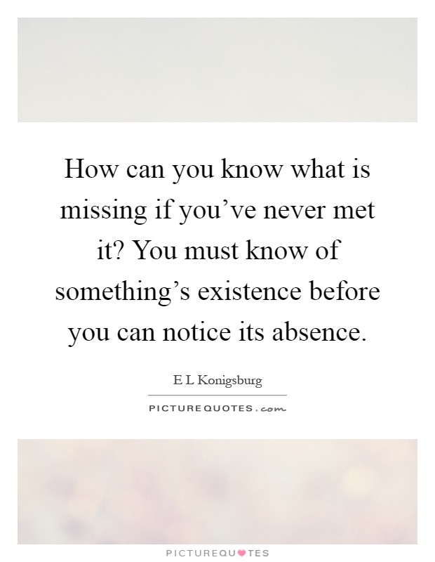 How can you know what is missing if you've never met it? You must know of something's existence before you can notice its absence Picture Quote #1