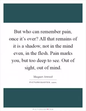 But who can remember pain, once it’s over? All that remains of it is a shadow, not in the mind even, in the flesh. Pain marks you, but too deep to see. Out of sight, out of mind Picture Quote #1