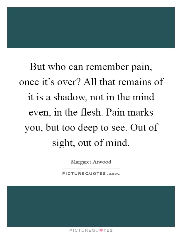 But who can remember pain, once it's over? All that remains of it is a shadow, not in the mind even, in the flesh. Pain marks you, but too deep to see. Out of sight, out of mind Picture Quote #1