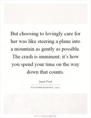 But choosing to lovingly care for her was like steering a plane into a mountain as gently as possible. The crash is imminent; it’s how you spend your time on the way down that counts Picture Quote #1
