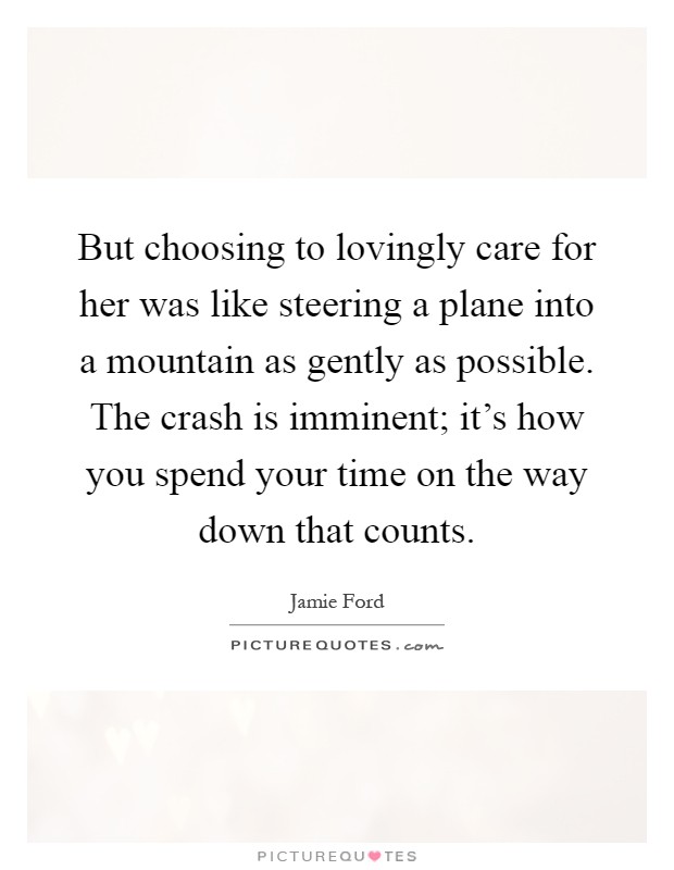 But choosing to lovingly care for her was like steering a plane into a mountain as gently as possible. The crash is imminent; it's how you spend your time on the way down that counts Picture Quote #1