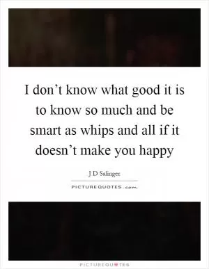 I don’t know what good it is to know so much and be smart as whips and all if it doesn’t make you happy Picture Quote #1