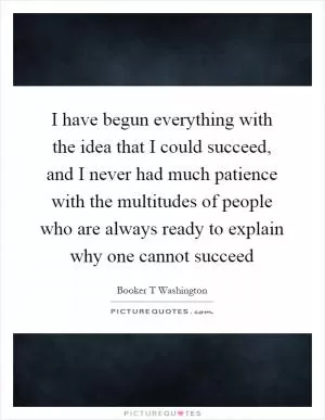 I have begun everything with the idea that I could succeed, and I never had much patience with the multitudes of people who are always ready to explain why one cannot succeed Picture Quote #1