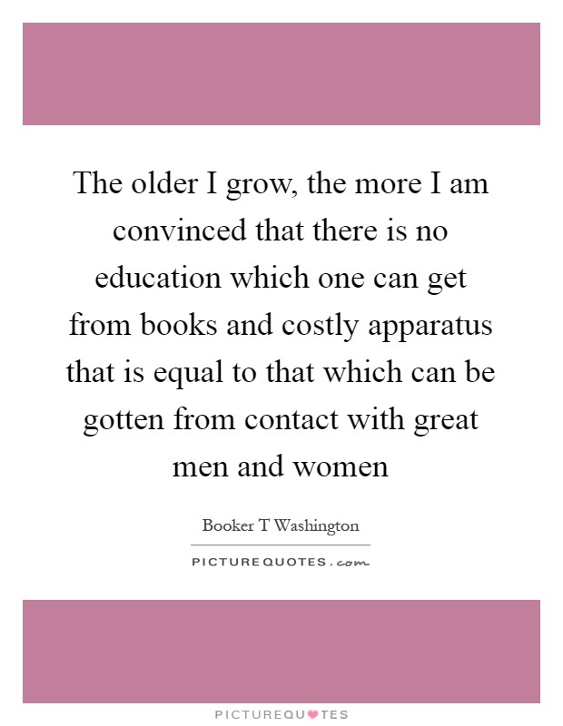 The older I grow, the more I am convinced that there is no education which one can get from books and costly apparatus that is equal to that which can be gotten from contact with great men and women Picture Quote #1