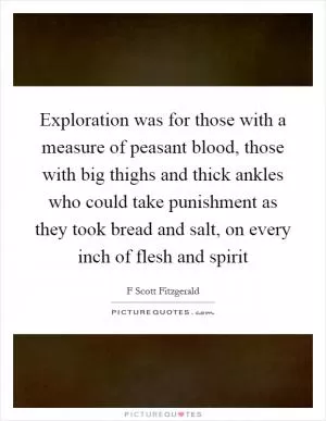 Exploration was for those with a measure of peasant blood, those with big thighs and thick ankles who could take punishment as they took bread and salt, on every inch of flesh and spirit Picture Quote #1