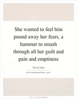 She wanted to feel him pound away her fears, a hammer to smash through all her guilt and pain and emptiness Picture Quote #1