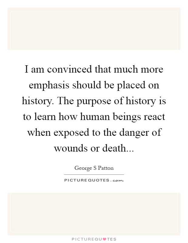 I am convinced that much more emphasis should be placed on history. The purpose of history is to learn how human beings react when exposed to the danger of wounds or death Picture Quote #1