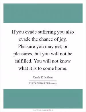 If you evade suffering you also evade the chance of joy. Pleasure you may get, or pleasures, but you will not be fulfilled. You will not know what it is to come home Picture Quote #1