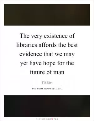 The very existence of libraries affords the best evidence that we may yet have hope for the future of man Picture Quote #1