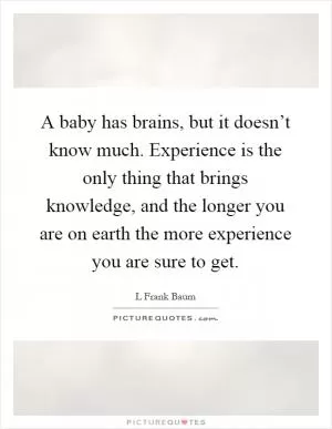 A baby has brains, but it doesn’t know much. Experience is the only thing that brings knowledge, and the longer you are on earth the more experience you are sure to get Picture Quote #1