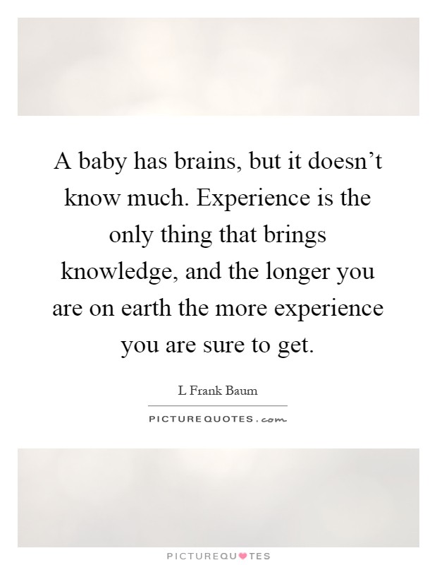 A baby has brains, but it doesn't know much. Experience is the only thing that brings knowledge, and the longer you are on earth the more experience you are sure to get Picture Quote #1