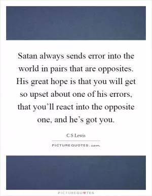 Satan always sends error into the world in pairs that are opposites. His great hope is that you will get so upset about one of his errors, that you’ll react into the opposite one, and he’s got you Picture Quote #1