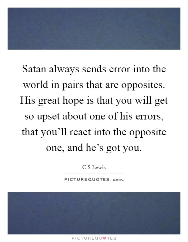 Satan always sends error into the world in pairs that are opposites. His great hope is that you will get so upset about one of his errors, that you'll react into the opposite one, and he's got you Picture Quote #1