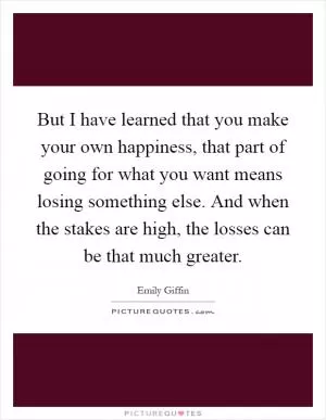 But I have learned that you make your own happiness, that part of going for what you want means losing something else. And when the stakes are high, the losses can be that much greater Picture Quote #1