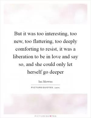 But it was too interesting, too new, too flattering, too deeply comforting to resist, it was a liberation to be in love and say so, and she could only let herself go deeper Picture Quote #1