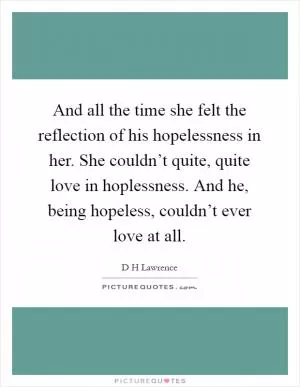 And all the time she felt the reflection of his hopelessness in her. She couldn’t quite, quite love in hoplessness. And he, being hopeless, couldn’t ever love at all Picture Quote #1